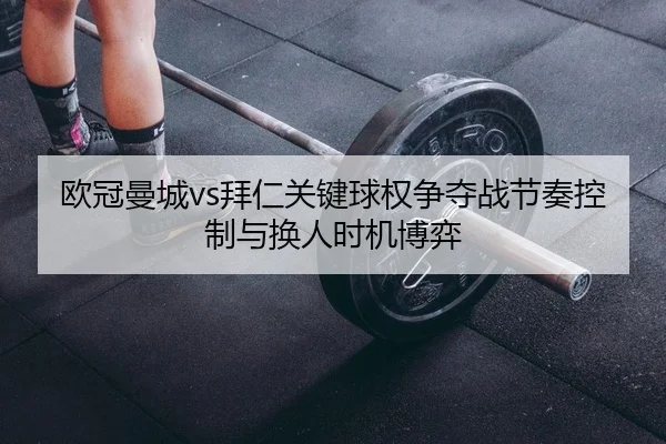 欧冠曼城vs拜仁关键球权争夺战节奏控制与换人时机博弈